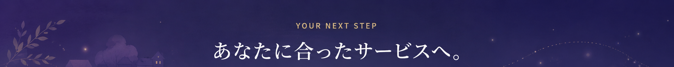YOUR NEXT STEP あなたに合ったサービスへ。